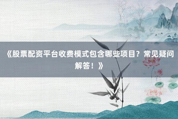 《股票配资平台收费模式包含哪些项目？常见疑问解答！》