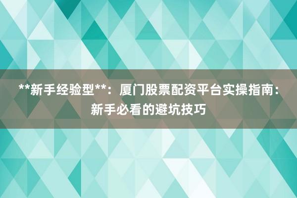 **新手经验型**：厦门股票配资平台实操指南：新手必看的避坑技巧
