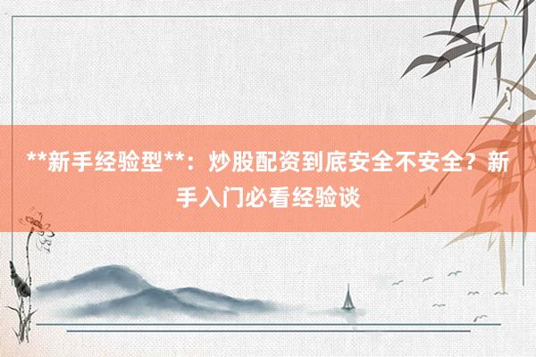 **新手经验型**：炒股配资到底安全不安全？新手入门必看经验谈