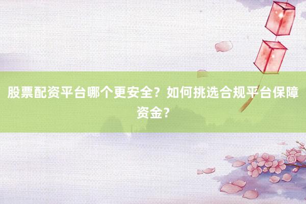 股票配资平台哪个更安全?如何挑选合规平台保障资金?