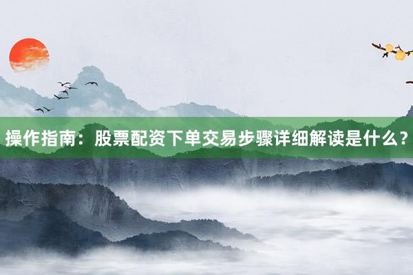 操作指南:股票配资下单交易步骤详细解读是什么?