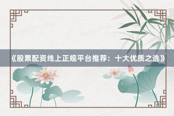 《股票配资线上正规平台推荐：十大优质之选》