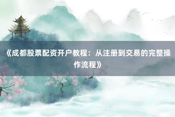 《成都股票配资开户教程：从注册到交易的完整操作流程》