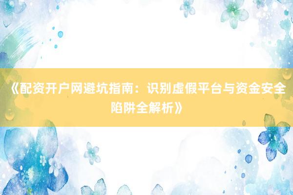 《配资开户网避坑指南：识别虚假平台与资金安全陷阱全解析》