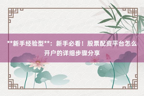 **新手经验型**:新手必看!股票配资平台怎么开户的详细步骤分享