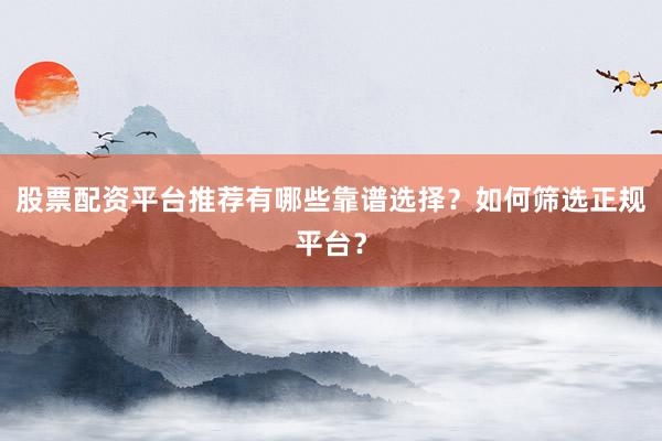 股票配资平台推荐有哪些靠谱选择？如何筛选正规平台？