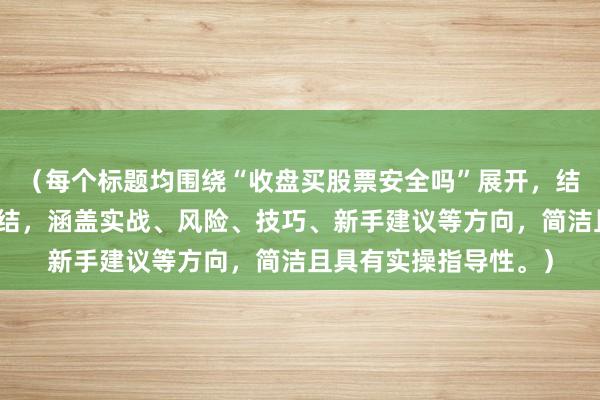 （每个标题均围绕“收盘买股票安全吗”展开，结合不同角度的经验总结，涵盖实战、风险、技巧、新手建议等方向，简洁且具有实操指导性。）