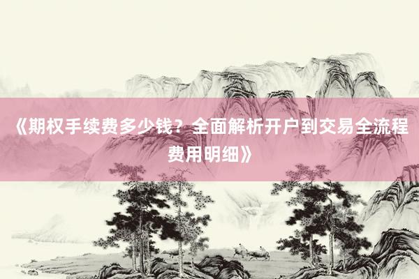 《期权手续费多少钱?全面解析开户到交易全流程费用明细》