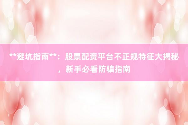 **避坑指南**：股票配资平台不正规特征大揭秘，新手必看防骗指南