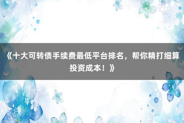 《十大可转债手续费最低平台排名,帮你精打细算投资成本!》