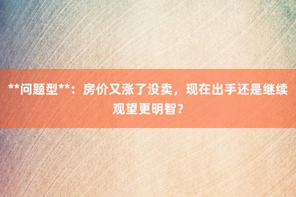 **问题型**：房价又涨了没卖，现在出手还是继续观望更明智？