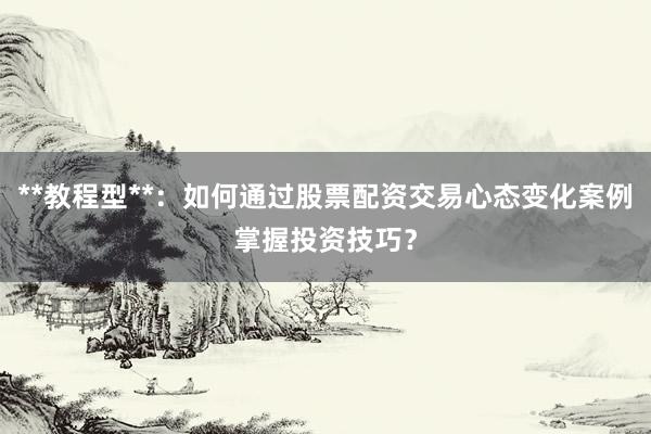 **教程型**：如何通过股票配资交易心态变化案例掌握投资技巧？