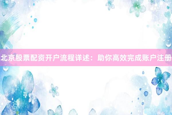 北京股票配资开户流程详述：助你高效完成账户注册