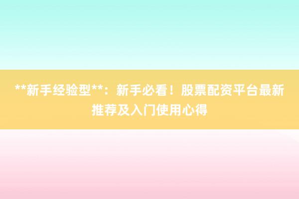 **新手经验型**：新手必看！股票配资平台最新推荐及入门使用心得