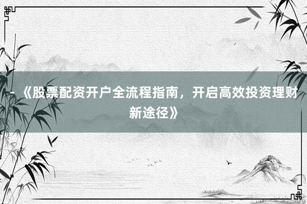 - 《股票配资开户全流程指南，开启高效投资理财新途径》