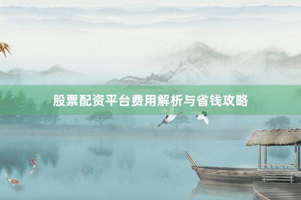 股票配资平台费用解析与省钱攻略