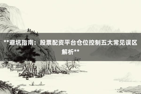 **避坑指南:股票配资平台仓位控制五大常见误区解析**