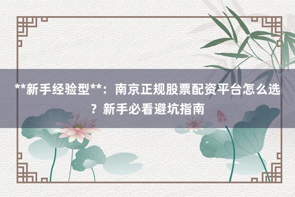**新手经验型**：南京正规股票配资平台怎么选？新手必看避坑指南