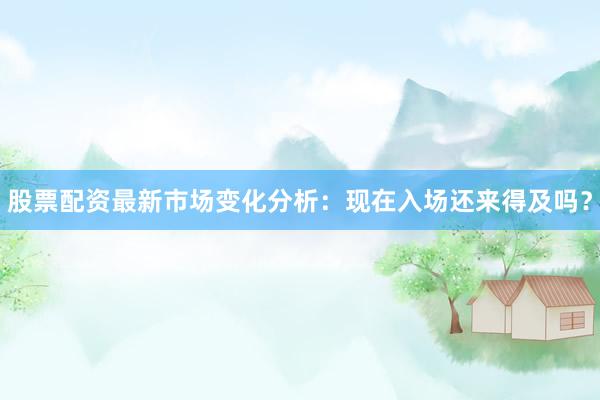 股票配资最新市场变化分析：现在入场还来得及吗？