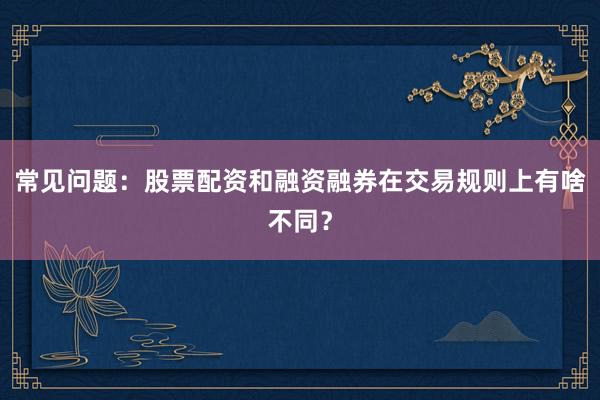常见问题：股票配资和融资融券在交易规则上有啥不同？