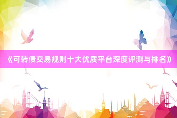 《可转债交易规则十大优质平台深度评测与排名》