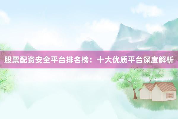 股票配资安全平台排名榜：十大优质平台深度解析