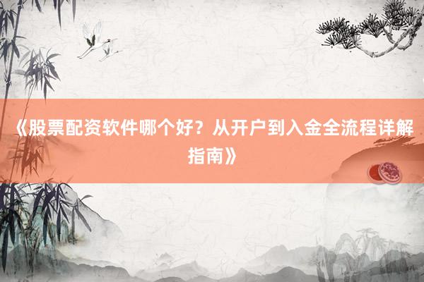 《股票配资软件哪个好？从开户到入金全流程详解指南》