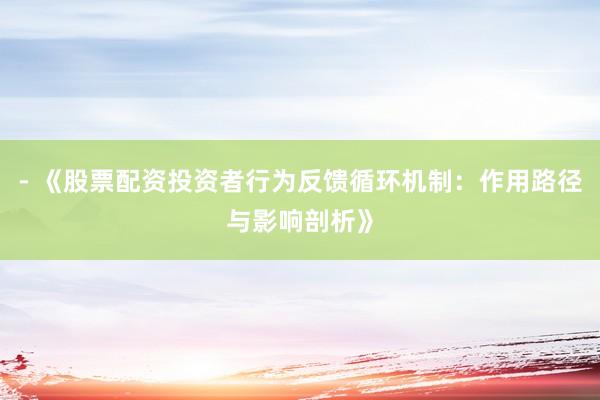 - 《股票配资投资者行为反馈循环机制：作用路径与影响剖析》