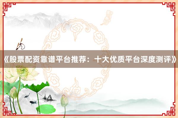 《股票配资靠谱平台推荐：十大优质平台深度测评》