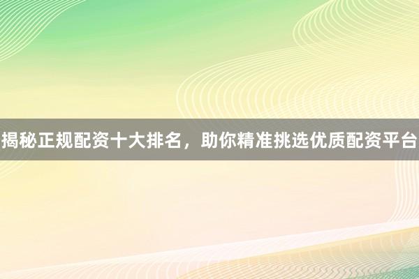 揭秘正规配资十大排名,助你精准挑选优质配资平台