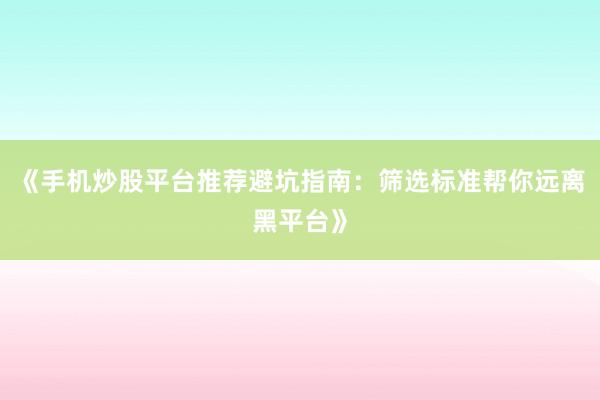 《手机炒股平台推荐避坑指南：筛选标准帮你远离黑平台》