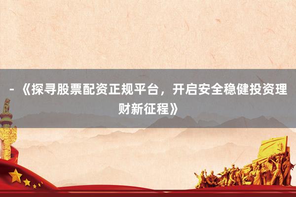 - 《探寻股票配资正规平台，开启安全稳健投资理财新征程》