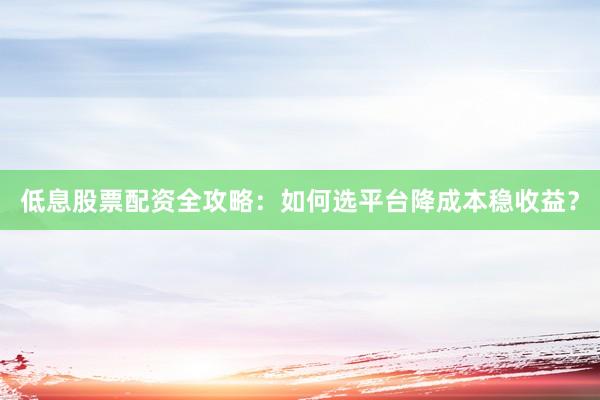 低息股票配资全攻略：如何选平台降成本稳收益？