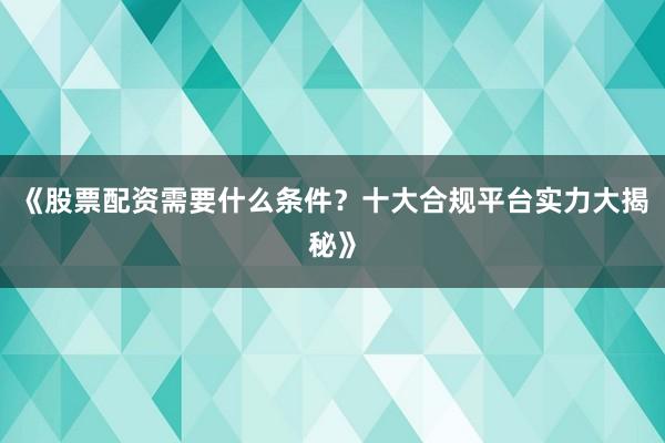 《股票配资需要什么条件？十大合规平台实力大揭秘》