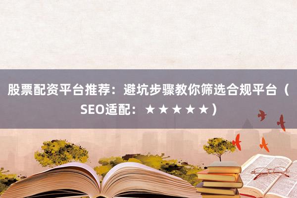 股票配资平台推荐：避坑步骤教你筛选合规平台（SEO适配：★★★★★）