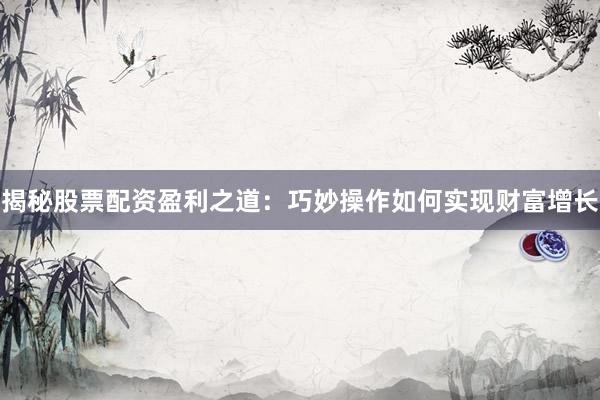 揭秘股票配资盈利之道：巧妙操作如何实现财富增长