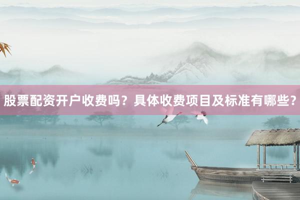 股票配资开户收费吗？具体收费项目及标准有哪些？