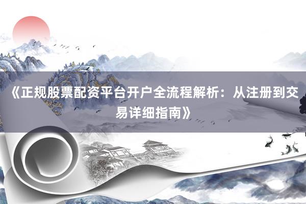 《正规股票配资平台开户全流程解析：从注册到交易详细指南》