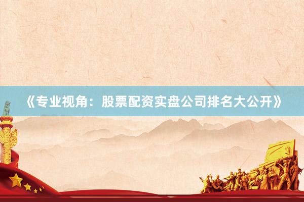 《专业视角：股票配资实盘公司排名大公开》