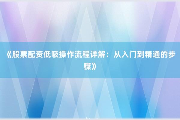 《股票配资低吸操作流程详解：从入门到精通的步骤》