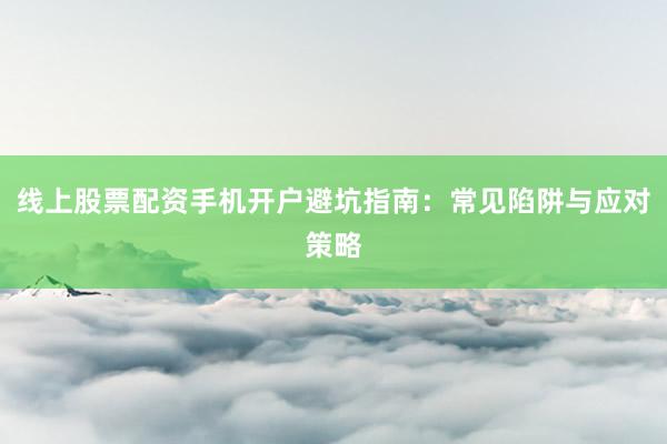线上股票配资手机开户避坑指南：常见陷阱与应对策略