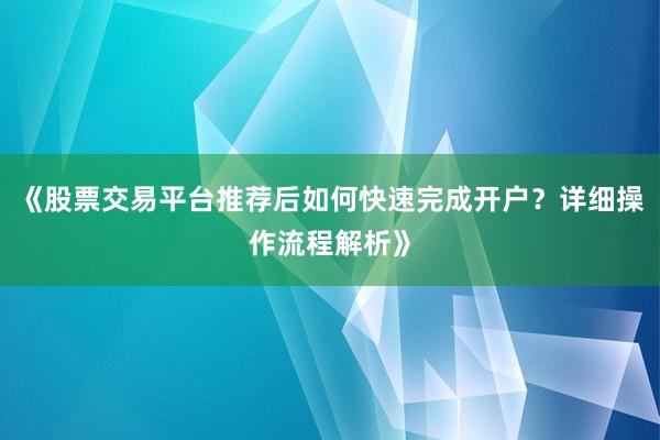 《股票交易平台推荐后如何快速完成开户？详细操作流程解析》