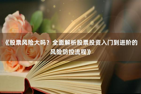 《股票风险大吗?全面解析股票投资入门到进阶的风险防控流程》