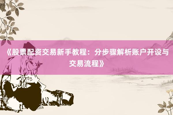 《股票配资交易新手教程：分步骤解析账户开设与交易流程》
