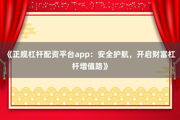 《正规杠杆配资平台app：安全护航，开启财富杠杆增值路》