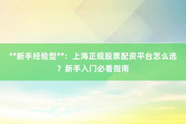 **新手经验型**:上海正规股票配资平台怎么选?新手入门必看指南