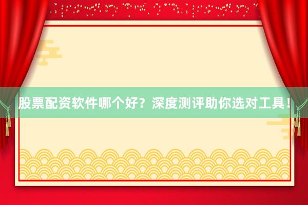 股票配资软件哪个好？深度测评助你选对工具！