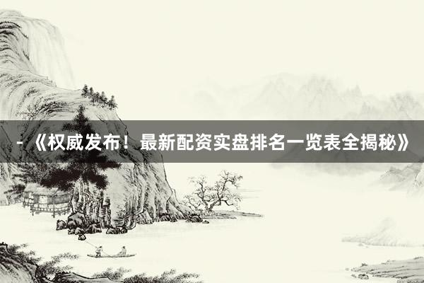- 《权威发布！最新配资实盘排名一览表全揭秘》