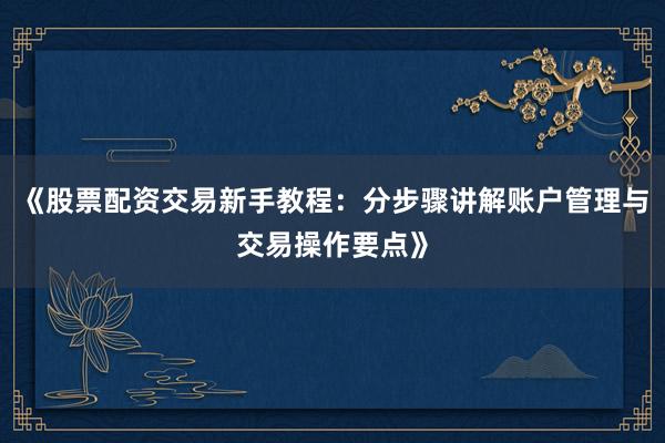 《股票配资交易新手教程：分步骤讲解账户管理与交易操作要点》