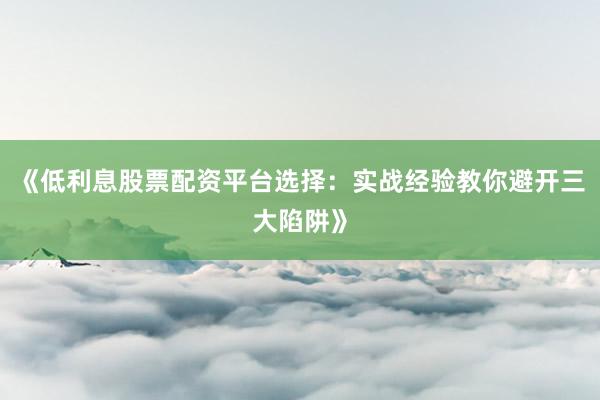 《低利息股票配资平台选择：实战经验教你避开三大陷阱》